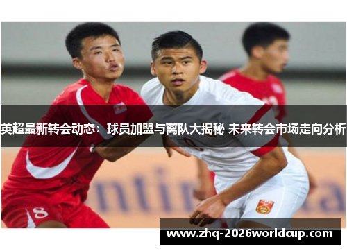 英超最新转会动态：球员加盟与离队大揭秘 未来转会市场走向分析