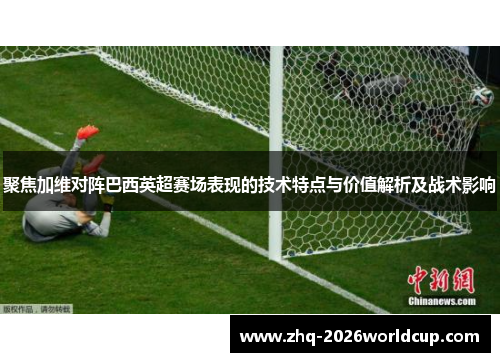 聚焦加维对阵巴西英超赛场表现的技术特点与价值解析及战术影响