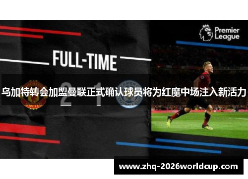 乌加特转会加盟曼联正式确认球员将为红魔中场注入新活力