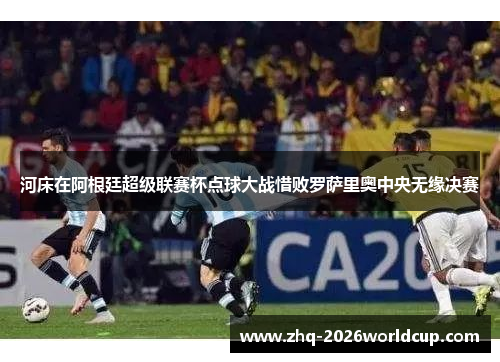 河床在阿根廷超级联赛杯点球大战惜败罗萨里奥中央无缘决赛 河床在阿根廷超级联赛杯点球大战惜败罗萨里奥中央无缘决赛