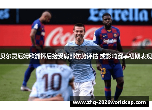 贝尔灵厄姆欧洲杯后接受肩部伤势评估 或影响赛季初期表现 贝尔灵厄姆欧洲杯后接受肩部伤势评估 或影响赛季初期表现