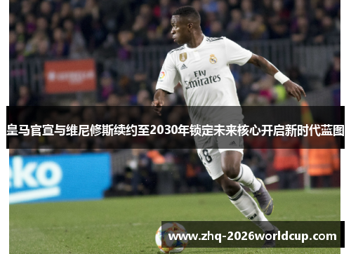 皇马官宣与维尼修斯续约至2030年锁定未来核心开启新时代蓝图