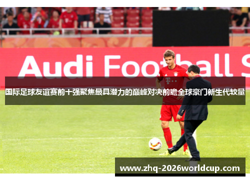 国际足球友谊赛前十强聚焦最具潜力的巅峰对决前瞻全球豪门新生代较量 国际足球友谊赛前十强聚焦最具潜力的巅峰对决前瞻全球豪门新生代较量
